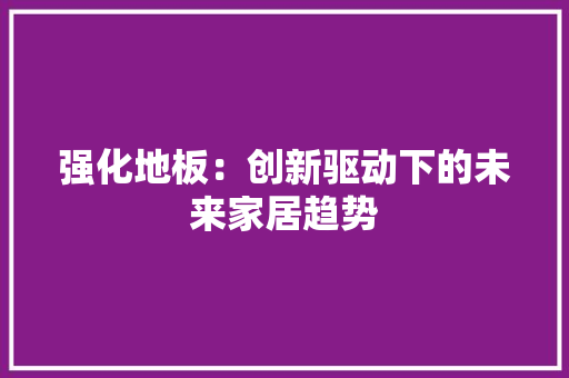 强化地板：创新驱动下的未来家居趋势 中式风格装饰