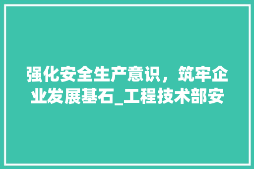 强化安全生产意识，筑牢企业发展基石_工程技术部安全会议纪要 中式风格装饰