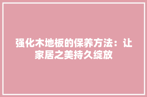 强化木地板的保养方法：让家居之美持久绽放 中式风格装饰