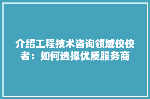介绍工程技术咨询领域佼佼者：如何选择优质服务商