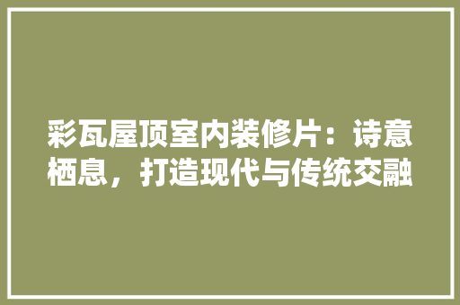 彩瓦屋顶室内装修片：诗意栖息，打造现代与传统交融的居住空间 中式风格装饰