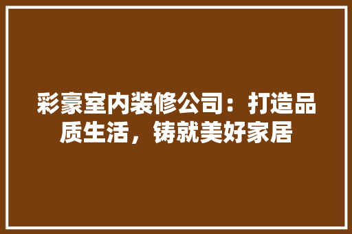 彩豪室内装修公司：打造品质生活，铸就美好家居 中式风格装饰