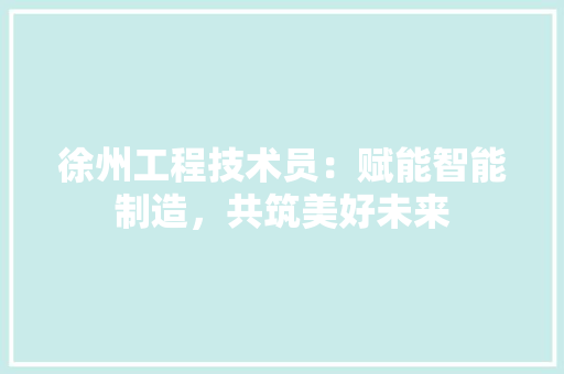 徐州工程技术员：赋能智能制造，共筑美好未来 中式风格装饰