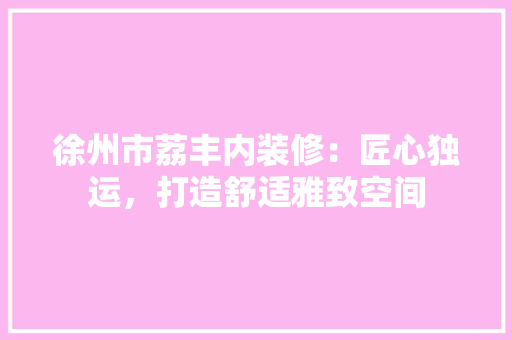 徐州市荔丰内装修：匠心独运，打造舒适雅致空间 中式风格装饰