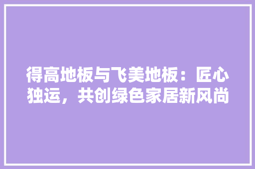 得高地板与飞美地板：匠心独运，共创绿色家居新风尚 中式风格装饰