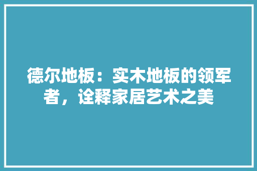 德尔地板：实木地板的领军者，诠释家居艺术之美 中式风格装饰