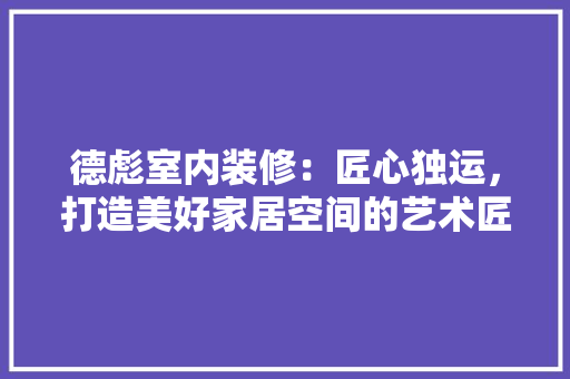 德彪室内装修：匠心独运，打造美好家居空间的艺术匠心 中式风格装饰