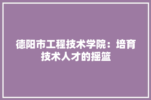 德阳市工程技术学院：培育技术人才的摇篮 中式风格装饰