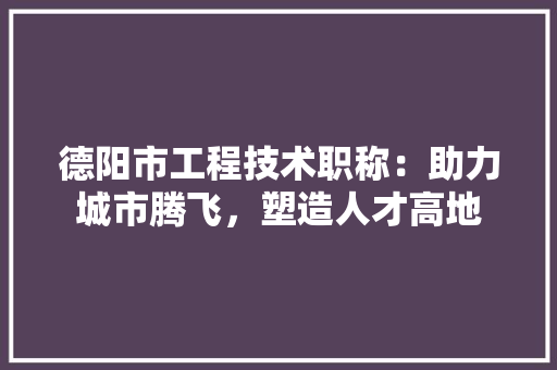 德阳市工程技术职称：助力城市腾飞，塑造人才高地 中式风格装饰