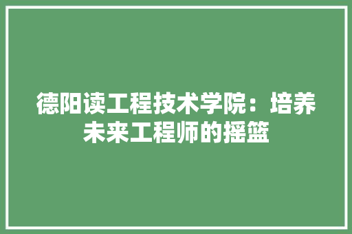 德阳读工程技术学院：培养未来工程师的摇篮