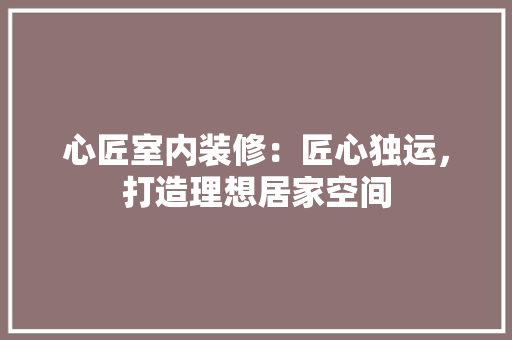 心匠室内装修：匠心独运，打造理想居家空间 中式风格装饰