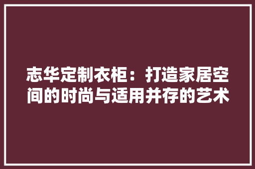 志华定制衣柜：打造家居空间的时尚与适用并存的艺术品 中式风格装饰