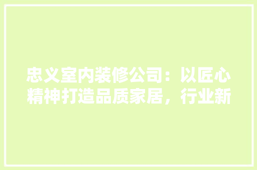 忠义室内装修公司：以匠心精神打造品质家居，行业新风尚 中式风格装饰