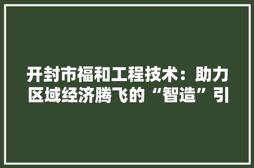开封市福和工程技术：助力区域经济腾飞的“智造”引擎 中式风格装饰