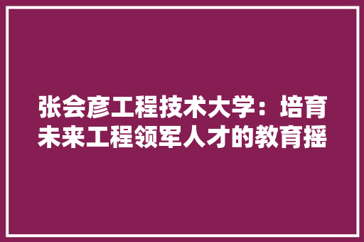 张会彦工程技术大学：培育未来工程领军人才的教育摇篮 中式风格装饰