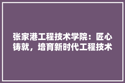 张家港工程技术学院：匠心铸就，培育新时代工程技术人才 中式风格装饰