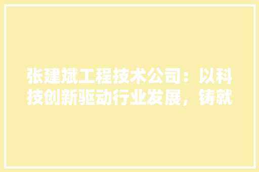 张建斌工程技术公司：以科技创新驱动行业发展，铸就卓越工程品质 中式风格装饰