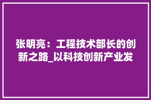 张明亮：工程技术部长的创新之路_以科技创新产业发展 中式风格装饰