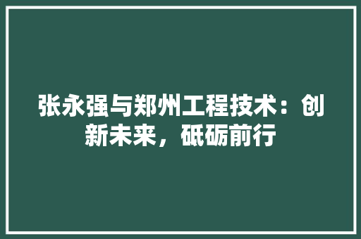 张永强与郑州工程技术：创新未来，砥砺前行 中式风格装饰