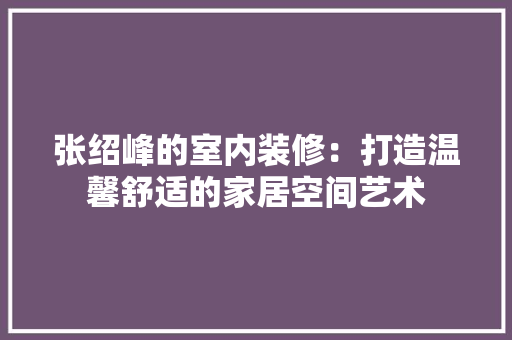 张绍峰的室内装修：打造温馨舒适的家居空间艺术 中式风格装饰