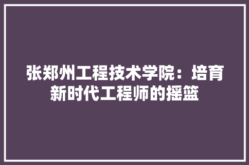 张郑州工程技术学院：培育新时代工程师的摇篮 中式风格装饰
