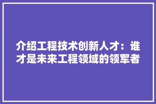 介绍工程技术创新人才：谁才是未来工程领域的领军者