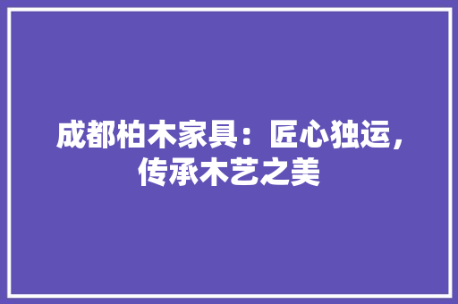 成都柏木家具：匠心独运，传承木艺之美 中式风格装饰
