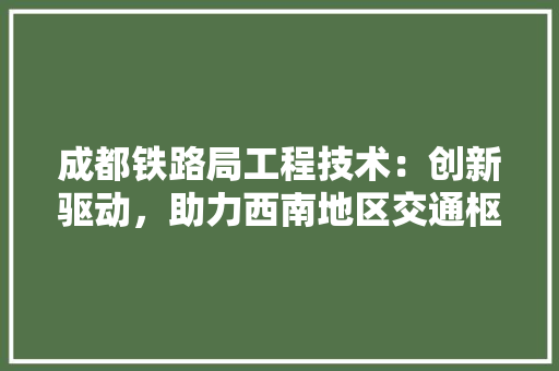 成都铁路局工程技术：创新驱动，助力西南地区交通枢纽建设 中式风格装饰