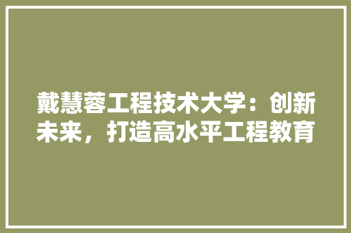 戴慧蓉工程技术大学：创新未来，打造高水平工程教育新标杆 中式风格装饰