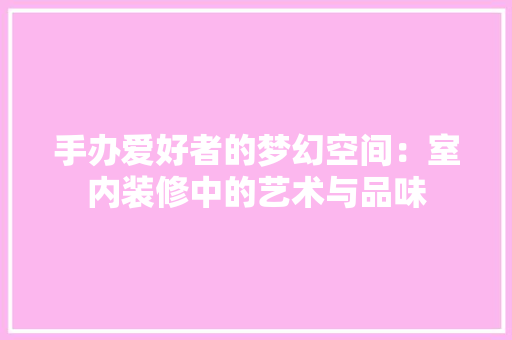 手办爱好者的梦幻空间：室内装修中的艺术与品味 中式风格装饰