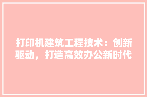 打印机建筑工程技术：创新驱动，打造高效办公新时代 中式风格装饰