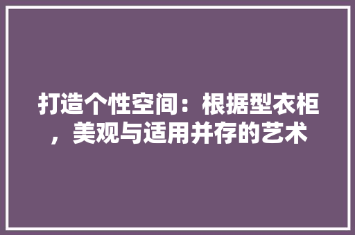 打造个性空间：根据型衣柜，美观与适用并存的艺术 室内设计