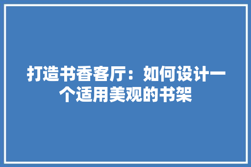 打造书香客厅：如何设计一个适用美观的书架 室内设计