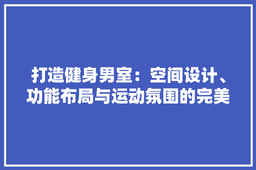 打造健身男室：空间设计、功能布局与运动氛围的完美融合 室内设计