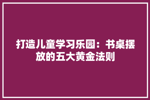 打造儿童学习乐园：书桌摆放的五大黄金法则 室内设计