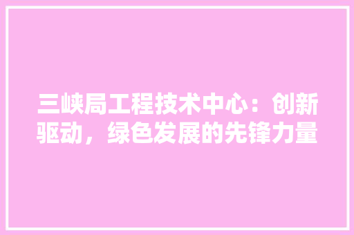三峡局工程技术中心：创新驱动，绿色发展的先锋力量 现代风格装饰