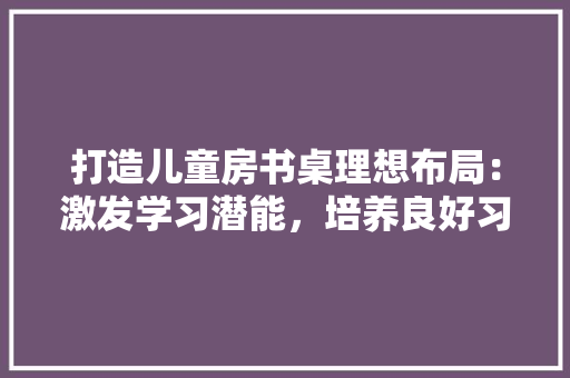 打造儿童房书桌理想布局：激发学习潜能，培养良好习惯 室内设计