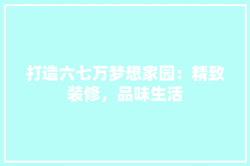 打造六七万梦想家园：精致装修，品味生活 室内设计