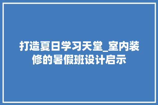 打造夏日学习天堂_室内装修的暑假班设计启示 室内设计