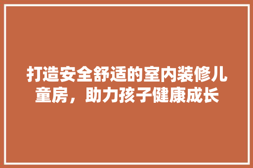 打造安全舒适的室内装修儿童房，助力孩子健康成长 室内设计