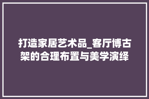 打造家居艺术品_客厅博古架的合理布置与美学演绎 室内设计