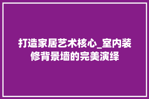 打造家居艺术核心_室内装修背景墙的完美演绎 室内设计