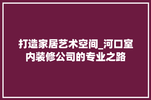 打造家居艺术空间_河口室内装修公司的专业之路