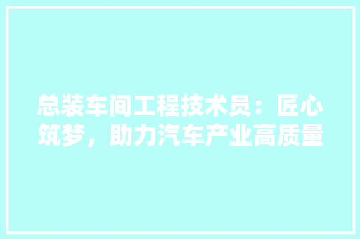 总装车间工程技术员：匠心筑梦，助力汽车产业高质量发展 中式风格装饰