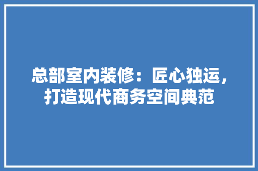 总部室内装修：匠心独运，打造现代商务空间典范 中式风格装饰