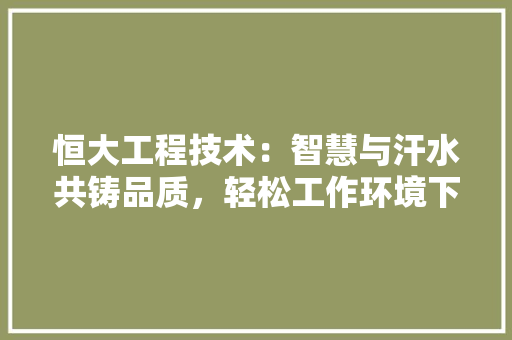 恒大工程技术：智慧与汗水共铸品质，轻松工作环境下的挑战与机遇 中式风格装饰