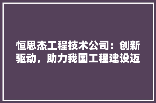 恒思杰工程技术公司：创新驱动，助力我国工程建设迈上新台阶 中式风格装饰