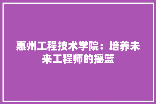 惠州工程技术学院：培养未来工程师的摇篮 中式风格装饰