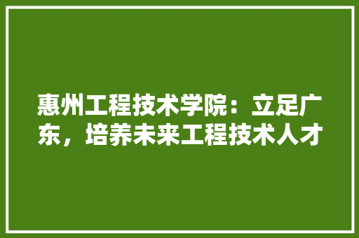 惠州工程技术学院：立足广东，培养未来工程技术人才的重要基地 中式风格装饰