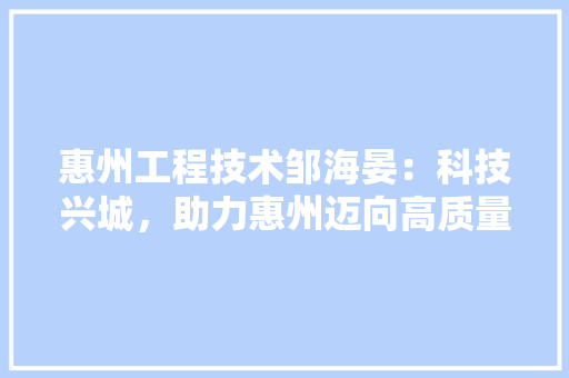 惠州工程技术邹海晏：科技兴城，助力惠州迈向高质量发展新台阶 中式风格装饰
